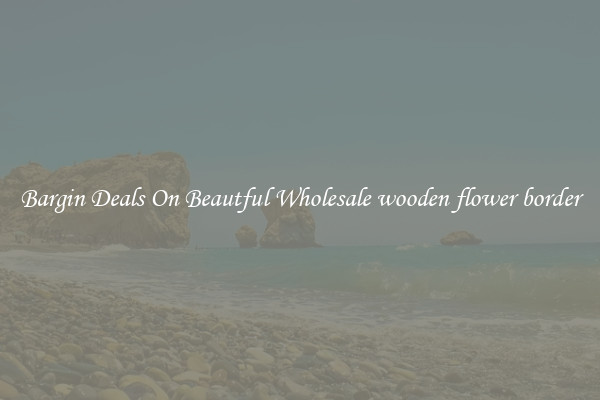 Bargin Deals On Beautful Wholesale wooden flower border