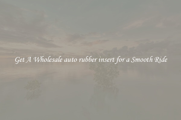 Get A Wholesale auto rubber insert for a Smooth Ride